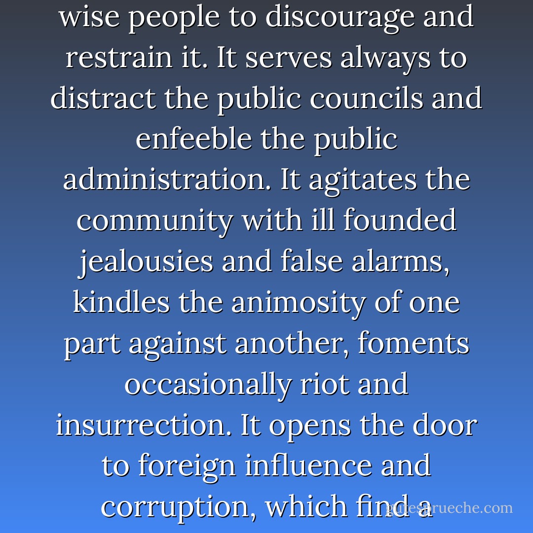 The common and continual mischief's [sic] of the spirit of party are sufficient to make it the interest and the duty of a wise people to discourage and restrain it. It serves always to distract the public councils and enfeeble the public administration. It agitates the community with ill founded jealousies and false alarms, kindles the animosity of one part against another, foments occasionally riot and insurrection. It opens the door to foreign influence and corruption, which find a facilitated access to the government itself through the channels of party passion. - George Washington