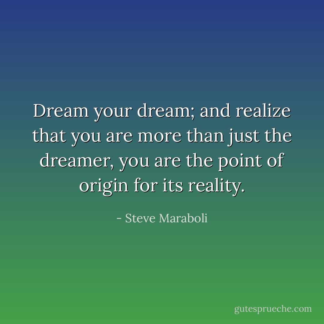 Dream your dream; and realize that you are more than just the dreamer, you are the point of origin for its reality. - Steve Maraboli