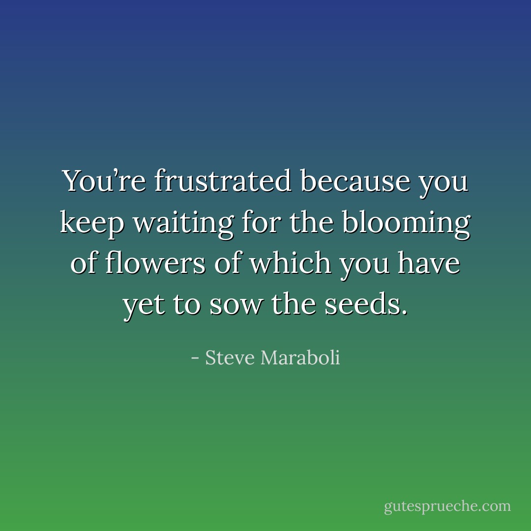 You’re frustrated because you keep waiting for the blooming of flowers of which you have yet to sow the seeds. - Steve Maraboli