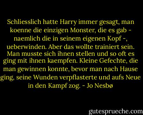 Schliesslich hatte Harry immer gesagt, man koenne die einzigen Monster, die es gab - naemlich die in seinem eigenen Kopf -, ueberwinden. Aber das wollte trainiert sein. Man musste sich ihnen stellen und so oft es ging mit ihnen kaempfen. Kleine Gefechte, die man gewinnen konnte, bevor man nach Hause ging, seine Wunden verpflasterte und aufs Neue in den Kampf zog. - Jo Nesbø