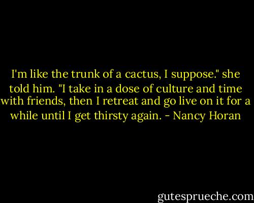 I'm like the trunk of a cactus, I suppose." she told him. "I take in a dose of culture and time with friends, then I retreat and go live on it for a while until I get thirsty again. - Nancy Horan