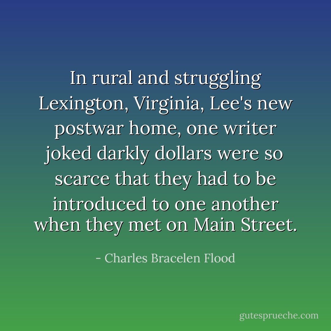 In rural and struggling Lexington, Virginia, Lee's new postwar home, one writer joked darkly dollars were so scarce that they had to be introduced to one another when they met on Main Street. - Charles Bracelen Flood