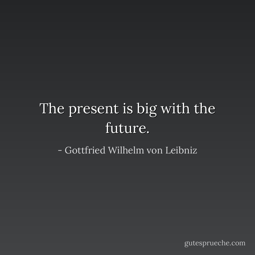 The present is big with the future. - Gottfried Wilhelm von Leibniz