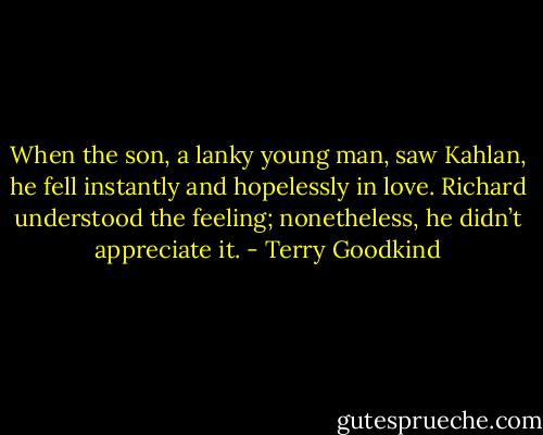 When the son, a lanky young man, saw Kahlan, he fell instantly and hopelessly in love. Richard understood the feeling; nonetheless, he didn’t appreciate it. - Terry Goodkind