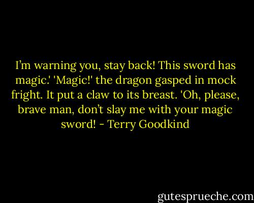 I’m warning you, stay back! This sword has magic.'<br />'Magic!' the dragon gasped in mock fright. It put a claw to its breast. 'Oh, please, brave man, don’t slay me with your magic sword! - Terry Goodkind