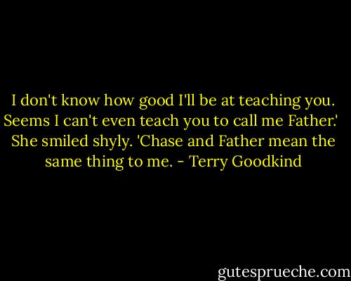 I don't know how good I'll be at teaching you. Seems I can't even teach you to call me Father.'<br /> She smiled shyly. 'Chase and Father mean the same thing to me. - Terry Goodkind