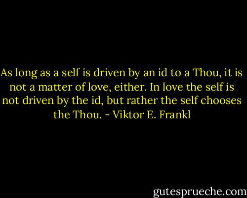 As long as a self is driven by an id to a Thou, it is not a matter of love, either. In love the self is not driven by the id, but rather the self chooses the Thou. - Viktor E. Frankl