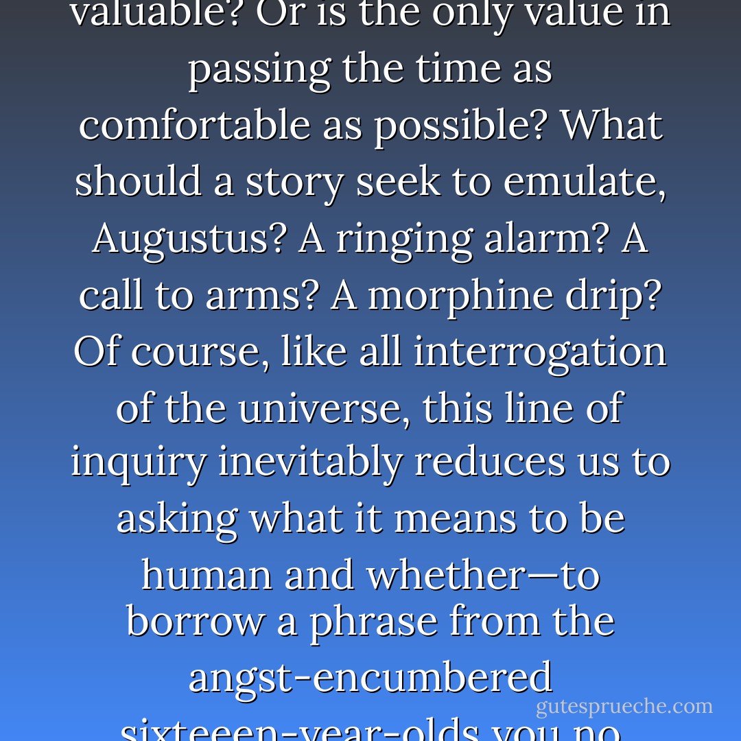 Given the final futility of our struggle, is the fleeting jolt of meaning that art gives us valuable? Or is the only value in passing the time as comfortable as possible? What should a story seek to emulate, Augustus? A ringing alarm? A call to arms? A morphine drip? Of course, like all interrogation of the universe, this line of inquiry inevitably reduces us to asking what it means to be human and whether—to borrow a phrase from the angst-encumbered sixteeen-year-olds you no doubt revile—there is a point to it all. - John Green