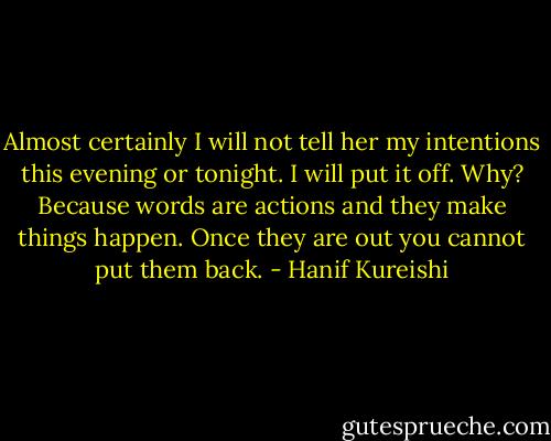 Almost certainly I will not tell her my intentions this evening or tonight. I will put it off. Why? Because words are actions and they make things happen. Once they are out you cannot put them back. - Hanif Kureishi