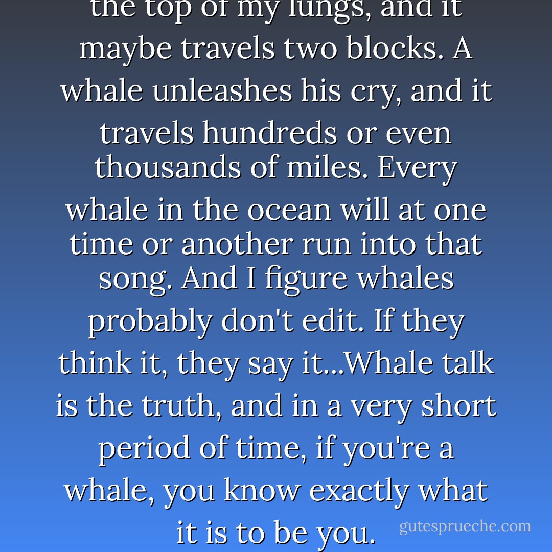 I walk outside and scream at the top of my lungs, and it maybe travels two blocks. A whale unleashes his cry, and it travels hundreds or even thousands of miles. Every whale in the ocean will at one time or another run into that song. And I figure whales probably don't edit. If they think it, they say it...Whale talk is the truth, and in a very short period of time, if you're a whale, you know exactly what it is to be you. - Chris Crutcher