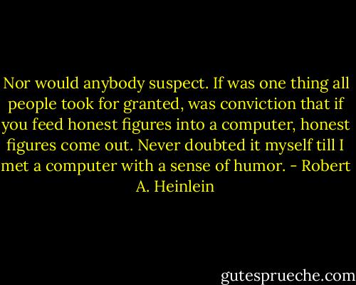 Nor would anybody suspect. If was one thing all people took for granted, was conviction that if you feed honest figures into a computer, honest figures come out. Never doubted it myself till I met a computer with a sense of humor. - Robert A. Heinlein
