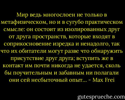 Мир ведь многослоен не только в метафизическом, но и в сугубо практическом смысле: он состоит из изолированных друг от друга пространств, которые входят в соприкосновение изредка и ненадолго, так что их обитатели могут разве что обнаружить присутствие друг друга; вступить же в контакт им почти никогда не удается, сколь бы поучительным и забавным ни полагали они сей несбыточный опыт… - Max Frei
