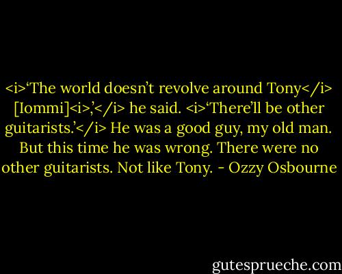 <i>‘The world doesn’t revolve around Tony</i> [Iommi]<i>,’</i> he said. <i>‘There’ll be other guitarists.’</i><br />He was a good guy, my old man. But this time he was wrong. There were no other guitarists.<br />Not like Tony. - Ozzy Osbourne