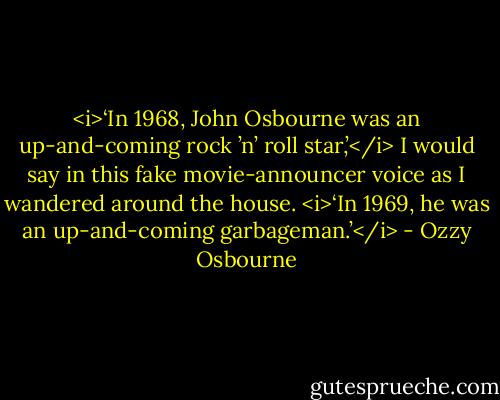 <i>‘In 1968, John Osbourne was an up-and-coming rock ’n’ roll star,’</i> I would say in this fake movie-announcer voice as I wandered around the house. <i>‘In 1969, he was an up-and-coming garbageman.’</i> - Ozzy Osbourne