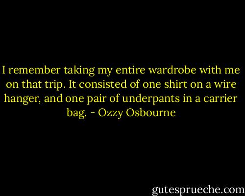 I remember taking my entire wardrobe with me on that trip.<br />It consisted of one shirt on a wire hanger, and one pair of underpants in a carrier bag. - Ozzy Osbourne
