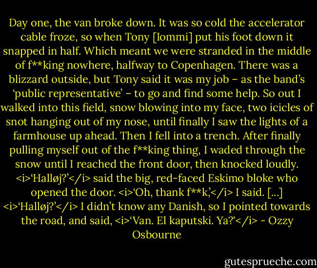 Day one, the van broke down. It was so cold the accelerator cable froze, so when Tony [Iommi] put his foot down it snapped in half. Which meant we were stranded in the middle of f**king nowhere, halfway to Copenhagen. There was a blizzard outside, but Tony said it was my job – as the band’s ‘public representative’ – to go and find some help. So out I walked into this field, snow blowing into my face, two icicles of snot hanging out of my nose, until finally I saw the lights of a farmhouse up ahead. Then I fell into a trench. After finally pulling myself out of the f**king thing, I waded through the snow until I reached the front door, then knocked loudly.<br /><i>‘Halløj?’</i> said the big, red-faced Eskimo bloke who opened the door.<br /><i>‘Oh, thank f**k,’</i> I said.<br />[...]<br /><i>‘Halløj?’</i><br />I didn’t know any Danish, so I pointed towards the road, and said, <i>‘Van. El kaputski. Ya?'</i> - Ozzy Osbourne