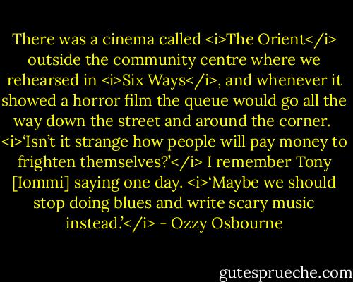 There was a cinema called <i>The Orient</i> outside the community centre where we rehearsed in <i>Six Ways</i>, and whenever it showed a horror film the queue would go all the way down the street and around the corner. <br /><i>‘Isn’t it strange how people will pay money to frighten themselves?’</i> I remember Tony [Iommi] saying one day. <i>‘Maybe we should stop doing blues and write scary music instead.’</i> - Ozzy Osbourne