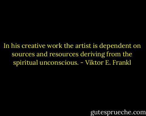 In his creative work the artist is dependent on sources and resources deriving from the spiritual unconscious. - Viktor E. Frankl