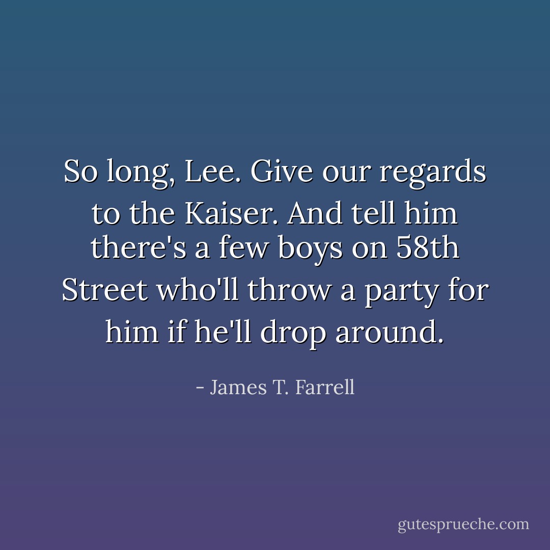 So long, Lee. Give our regards to the Kaiser. And tell him there's a few boys on 58th Street who'll throw a party for him if he'll drop around. - James T. Farrell