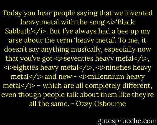 Today you hear people saying that we invented heavy metal with the song <i>‘Black Sabbath’</i>. But I’ve always had a bee up my arse about the term ‘heavy metal’. To me, it doesn’t say anything musically, especially now that you’ve got <i>seventies heavy metal</i>, <i>eighties heavy metal</i>, <i>nineties heavy metal</i> and new - <i>millennium heavy metal</i> – which are all completely different, even though people talk about them like they’re all the same. - Ozzy Osbourne