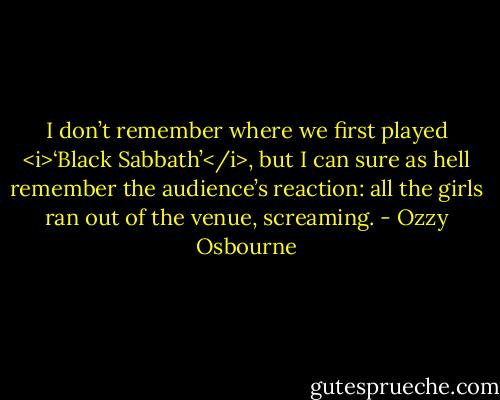 I don’t remember where we first played <i>‘Black Sabbath’</i>, but I can sure as hell remember the audience’s reaction: all the girls ran out of the venue, screaming. - Ozzy Osbourne