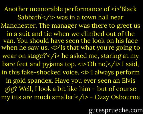 Another memorable performance of <i>‘Black Sabbath’</i> was in a town hall near Manchester. The manager was there to greet us in a suit and tie when we climbed out of the van. You should have seen the look on his face when he saw us.<br /><i>‘Is that what you’re going to wear on stage?’</i> he asked me, staring at my bare feet and pyjama top.<br /><i>‘Oh no,’</i> I said, in this fake-shocked voice. <i>‘I always perform in gold spandex. Have you ever seen an Elvis gig? Well, I look a bit like him – but of course my tits are much smaller.’</i> - Ozzy Osbourne