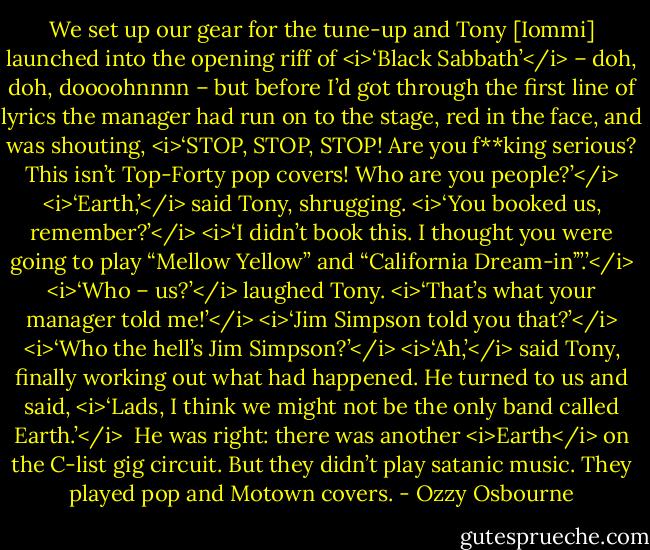 We set up our gear for the tune-up and Tony [Iommi] launched into the opening riff of <i>‘Black Sabbath’</i> – doh, doh, doooohnnnn – but before I’d got through the first line of lyrics the manager had run on to the stage, red in the face, and was shouting, <i>‘STOP, STOP, STOP! Are you f**king serious? This isn’t Top-Forty pop covers! Who are you people?’</i><br /><i>‘Earth,’</i> said Tony, shrugging. <i>‘You booked us, remember?’</i><br /><i>‘I didn’t book this. I thought you were going to play “Mellow Yellow” and “California Dream-in’”.’</i><br /><i>‘Who – us?’</i> laughed Tony.<br /><i>‘That’s what your manager told me!’</i><br /><i>‘Jim Simpson told you that?’</i><br /><i>‘Who the hell’s Jim Simpson?’</i><br /><i>‘Ah,’</i> said Tony, finally working out what had happened. He turned to us and said, <i>‘Lads, I think we might not be the only band called Earth.’</i><br /><br />He was right: there was another <i>Earth</i> on the C-list gig circuit. But they didn’t play satanic music. They played pop and Motown covers. - Ozzy Osbourne