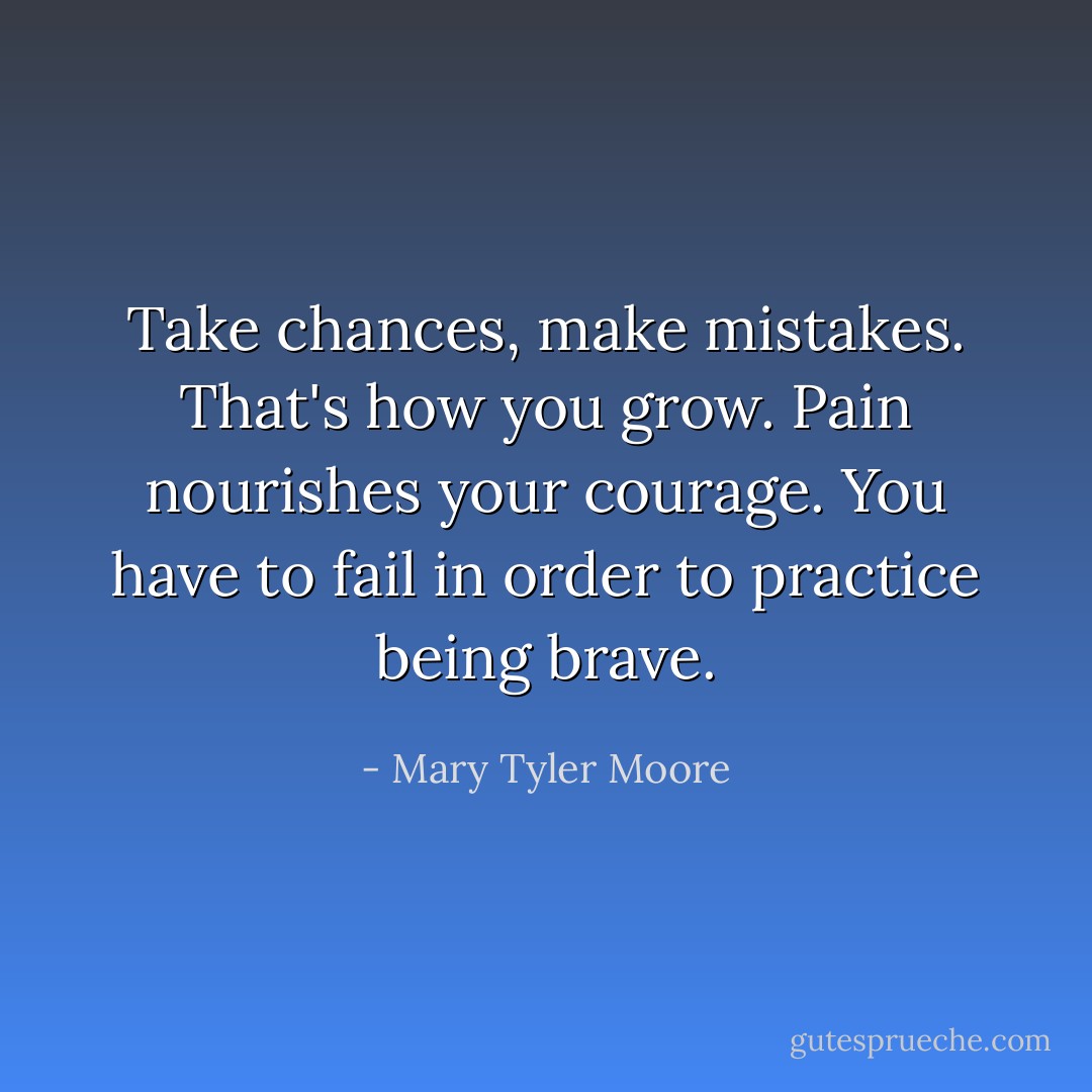 Take chances, make mistakes. That's how you grow. Pain nourishes your courage. You have to fail in order to practice being brave. - Mary Tyler Moore