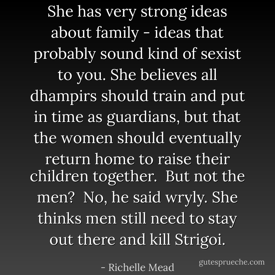 She has very strong ideas about family - ideas that probably sound kind of sexist to you. She believes all dhampirs should train and put in time as guardians, but that the women should eventually return home to raise their children together.<br /><br />But not the men?<br /><br />No, he said wryly. She thinks men still need to stay out there and kill Strigoi. - Richelle Mead