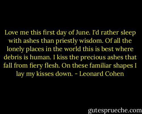 Love me this first day of June.<br />I'd rather sleep with ashes than priestly wisdom.<br />Of all the lonely places in the world this is best where debris is human.<br />I kiss the precious ashes that fall from fiery flesh.<br />On these familiar shapes I lay my kisses down. - Leonard Cohen
