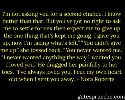 I'm not asking you for a second chance. I know better than that. But you've got no right to ask me to settle for sex then expect me to give up the one thing that's kept me going. I gave you up, now I'm taking what's left.”<br />“You didn't give me up,” she tossed back. “You never wanted me.”<br />“I never wanted anything the way I wanted you. I loved you.” He dragged her painfully to her toes. “I've always loved you. I cut my own heart out when I sent you away. - Nora Roberts