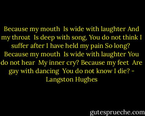 Because my mouth <br />Is wide with laughter<br />And my throat <br />Is deep with song,<br />You do not think<br />I suffer after<br />I have held my pain<br />So long?<br /><br />Because my mouth <br />Is wide with laughter<br />You do not hear <br />My inner cry?<br />Because my feet <br />Are gay with dancing <br />You do not know<br />I die? - Langston Hughes
