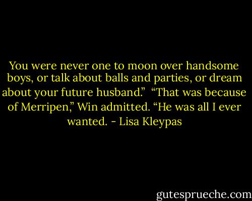 You were never one to moon over handsome boys, or talk about balls and parties, or dream about your future husband.”<br /><br />“That was because of Merripen,” Win admitted. “He was all I ever wanted. - Lisa Kleypas