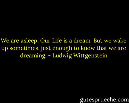 We are asleep. Our Life is a dream. But we wake up sometimes, just enough to know that we are dreaming. - Ludwig Wittgenstein
