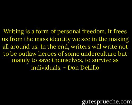 Writing is a form of personal freedom. It frees us from the mass identity we see in the making all around us. In the end, writers will write not to be outlaw heroes of some underculture but mainly to save themselves, to survive as individuals. - Don DeLillo