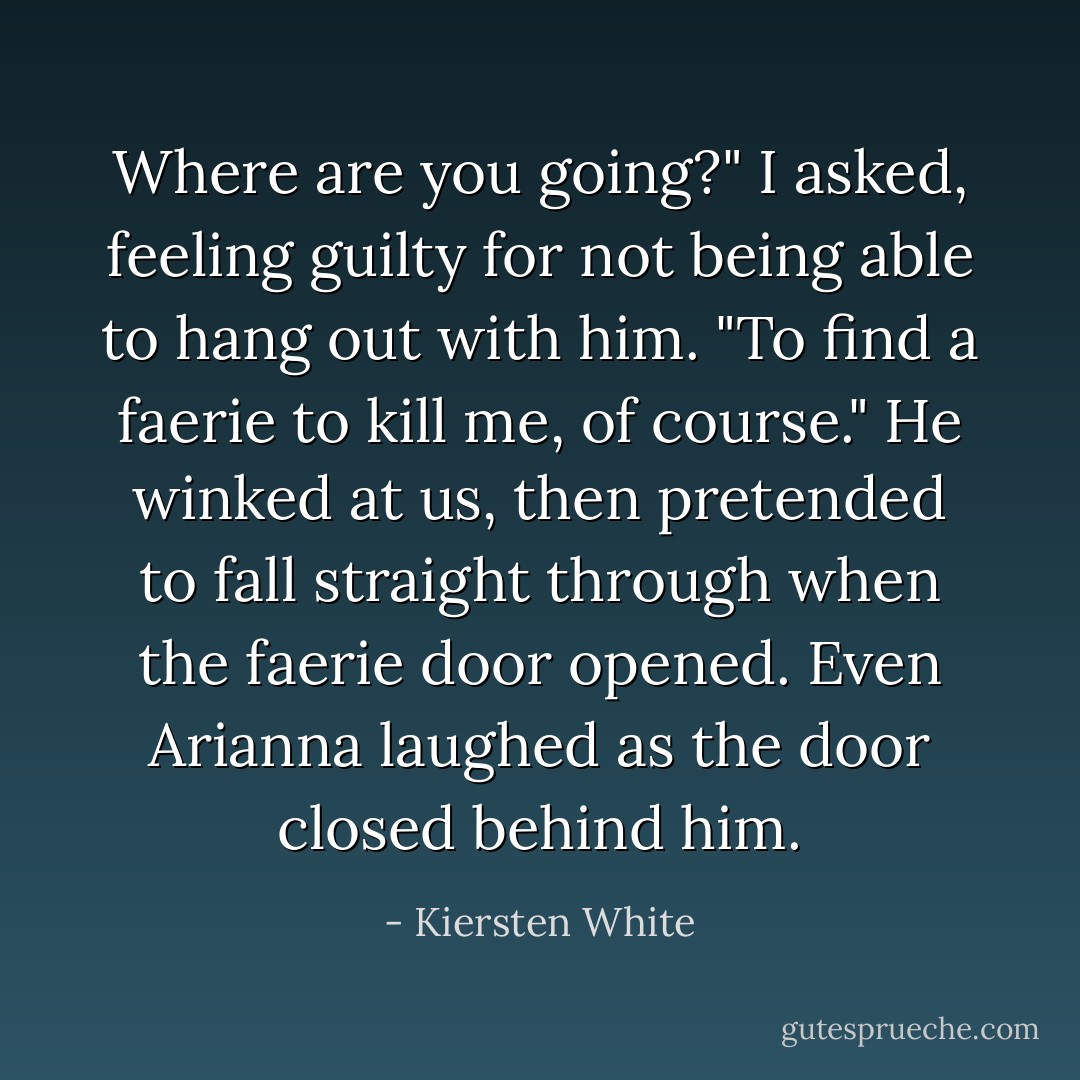 Where are you going?" I asked, feeling guilty for not being able to hang out with him.<br />"To find a faerie to kill me, of course." He winked at us, then pretended to fall straight through when the faerie door opened. Even Arianna laughed as the door closed behind him. - Kiersten White