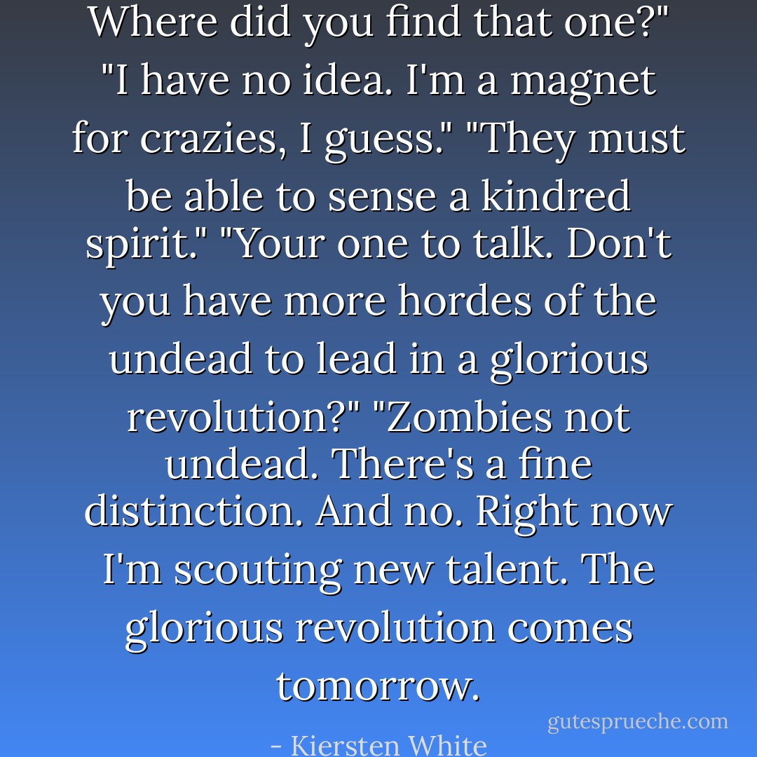 Where did you find that one?"<br />"I have no idea. I'm a magnet for crazies, I guess."<br />"They must be able to sense a kindred spirit."<br />"Your one to talk. Don't you have more hordes of the undead to lead in a glorious revolution?"<br />"Zombies not undead. There's a fine distinction. And no. Right now I'm scouting new talent. The glorious revolution comes tomorrow. - Kiersten White