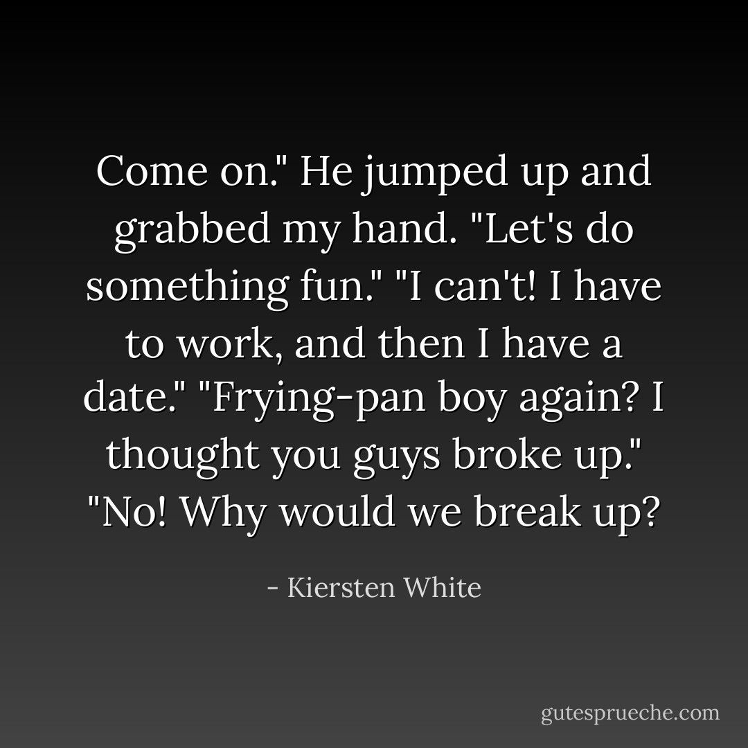 Come on." He jumped up and grabbed my hand. "Let's do something fun."<br />"I can't! I have to work, and then I have a date."<br />"Frying-pan boy again? I thought you guys broke up."<br />"No! Why would we break up? - Kiersten White