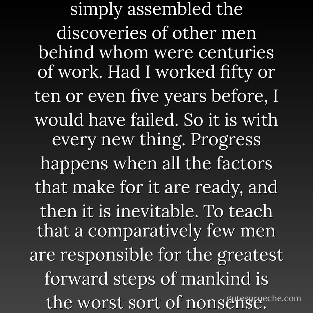 I invented nothing new. I simply assembled the discoveries of other men behind whom were centuries of work. Had I worked fifty or ten or even five years before, I would have failed. So it is with every new thing. Progress happens when all the factors that make for it are ready, and then it is inevitable. To teach that a comparatively few men are responsible for the greatest forward steps of mankind is the worst sort of nonsense. - Henry Ford