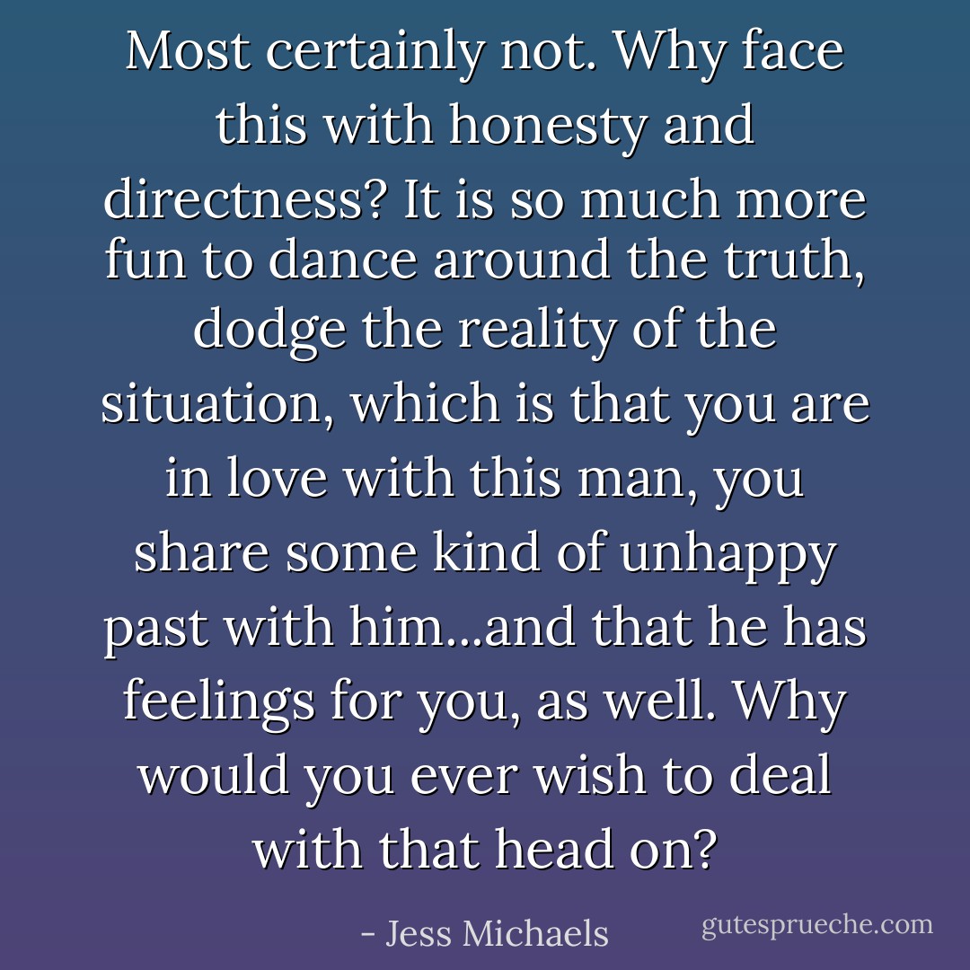 Most certainly not. Why face this with honesty and directness? It is so much more fun to dance around the truth, dodge the reality of the situation, which is that you are in love with this man, you share some kind of unhappy past with him...and that he has feelings for you, as well. Why would you ever wish to deal with that head on? - Jess Michaels