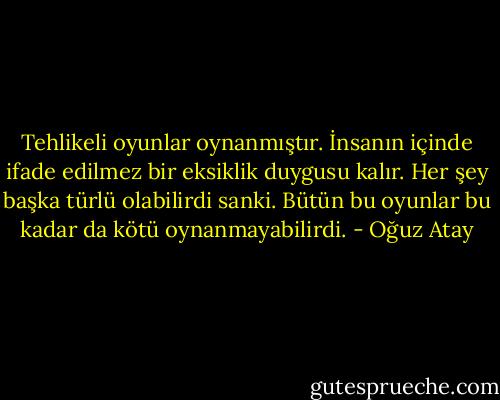 Tehlikeli oyunlar oynanmıştır. İnsanın içinde ifade edilmez bir eksiklik duygusu kalır. Her şey başka türlü olabilirdi sanki. Bütün bu oyunlar bu kadar da kötü oynanmayabilirdi. - Oğuz Atay