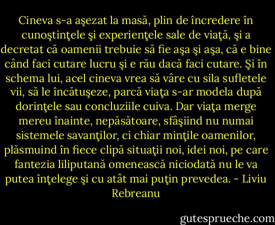 Cineva s-a aşezat la masă, plin de încredere în cunoştinţele şi experienţele sale de viaţă, şi a decretat că oamenii trebuie să fie aşa şi aşa, că e bine când faci cutare lucru şi e rău dacă faci cutare. Şi în schema lui, acel cineva vrea să vâre cu sila sufletele vii, să le încătuşeze, parcă viaţa s-ar modela după dorinţele sau concluziile cuiva. Dar viaţa merge mereu înainte, nepăsătoare, sfâşiind nu numai sistemele savanţilor, ci chiar minţile oamenilor, plăsmuind în fiece clipă situaţii noi, idei noi, pe care fantezia liliputană omenească niciodată nu le va putea înţelege şi cu atât mai puţin prevedea. - Liviu Rebreanu