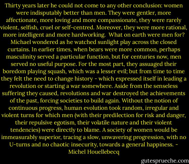 Thirty years later he could not come to any other conclusion: women were indisputably better than men. They were gentler, more affectionate, more loving and more compassionate, they were rarely violent, selfish, cruel or self-centred. Moreover, they were more rational, more intelligent and more hardworking. <br />What on earth were men for? Michael wondered as he watched sunlight play across the closed curtains. In earlier times, when bears were more common, perhaps masculinity served a particular function, but for centuries now, men served no useful purpose. For the most part, they assuaged their boredom playing squash, which was a lesser evil; but from time to time they felt the need to change history - which expressed itself in leading a revolution or starting a war somewhere. Aside from the senseless suffering they caused, revolutions and war destroyed the achievements of the past, forcing societies to build again. Without the notion of continuous progress, human evolution took random, irregular and violent turns for which men (with their predilection for risk and danger, their repulsive egotism, their volatile nature and their violent tendencies) were directly to blame. A society of women would be immeasurably superior, tracing a slow, unwavering progression, with no U-turns and no chaotic insecurity, towards a general happiness. - Michel Houellebecq