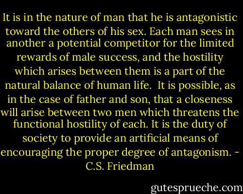 It is in the nature of man that he is antagonistic toward the others of his sex. Each man sees in another a potential competitor for the limited rewards of male success, and the hostility which arises between them is a part of the natural balance of human life.<br /><br />It is possible, as in the case of father and son, that a closeness will arise between two men which threatens the functional hostility of each. It is the duty of society to provide an artificial means of encouraging the proper degree of antagonism. - C.S. Friedman