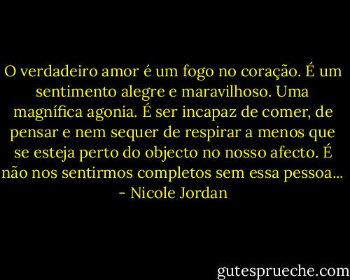 O verdadeiro amor é um fogo no coração. É um sentimento alegre e maravilhoso. Uma magnífica agonia. É ser incapaz de comer, de pensar e nem sequer de respirar a menos que se esteja perto do objecto no nosso afecto. É não nos sentirmos completos sem essa pessoa... - Nicole Jordan
