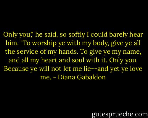 Only you," he said, so softly I could barely hear him. "To worship ye with my body, give ye all the service of my hands. To give ye my name, and all my heart and soul with it. Only you. Because ye will not let me lie--and yet ye love me. - Diana Gabaldon
