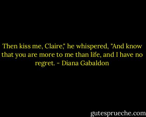 Then kiss me, Claire," he whispered, "And know that you are more to me than life, and I have no regret. - Diana Gabaldon