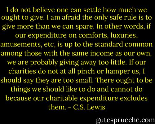 I do not believe one can settle how much we ought to give. I am afraid the only safe rule is to give more than we can spare. In other words, if our expenditure on comforts, luxuries, amusements, etc, is up to the standard common among those with the same income as our own, we are probably giving away too little. If our charities do not at all pinch or hamper us, I should say they are too small. There ought to be things we should like to do and cannot do because our charitable expenditure excludes them. - C.S. Lewis