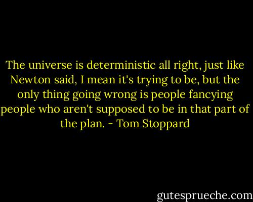 The universe is deterministic all right, just like Newton said, I mean it's trying to be, but the only thing going wrong is people fancying people who aren't supposed to be in that part of the plan. - Tom Stoppard
