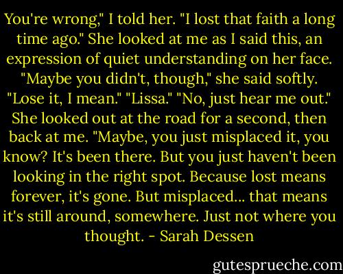You're wrong," I told her. "I lost that faith a long time ago."<br />She looked at me as I said this, an expression of quiet understanding on her face. "Maybe you didn't, though," she said softly. "Lose it, I mean."<br />"Lissa."<br />"No, just hear me out." She looked out at the road for a second, then back at me. "Maybe, you just misplaced it, you know? It's been there. But you just haven't been looking in the right spot. Because lost means forever, it's gone. But misplaced... that means it's still around, somewhere. Just not where you thought. - Sarah Dessen